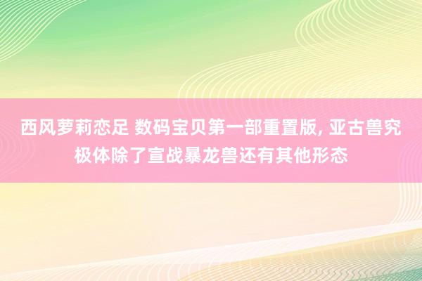 西风萝莉恋足 数码宝贝第一部重置版, 亚古兽究极体除了宣战暴