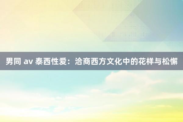 男同 av 泰西性爱：洽商西方文化中的花样与松懈