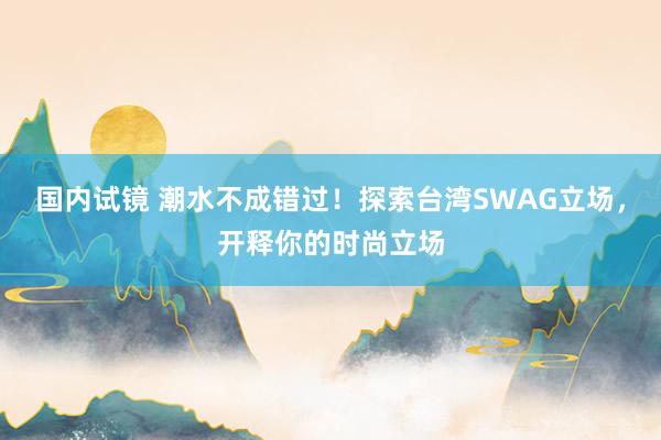 国内试镜 潮水不成错过！探索台湾SWAG立场，开释你的时尚立