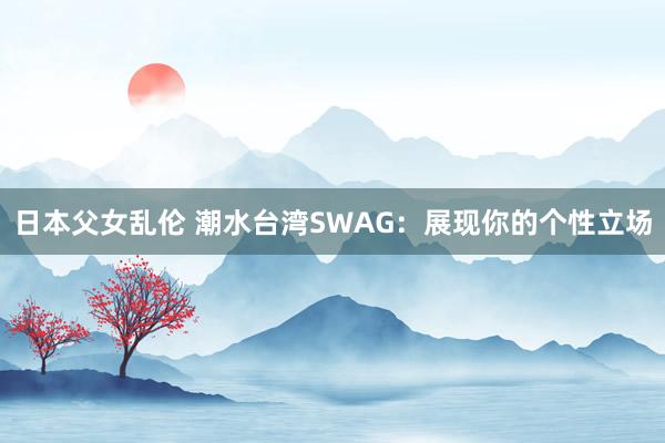 日本父女乱伦 潮水台湾SWAG：展现你的个性立场