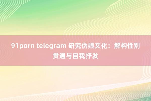 91porn telegram 研究伪娘文化：解构性别贯通与