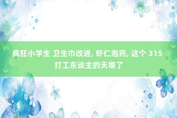 疯狂小学生 卫生巾改进, 虾仁泡药, 这个 315 打工东谈