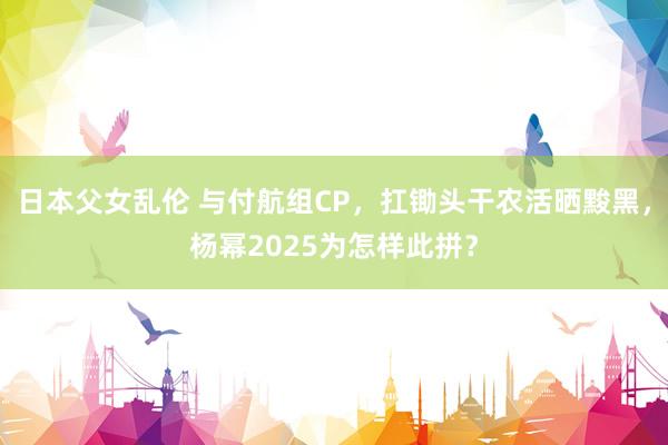 日本父女乱伦 与付航组CP，扛锄头干农活晒黢黑，杨幂2025