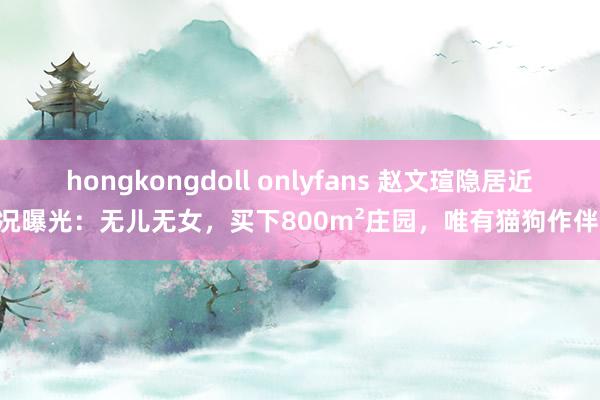 hongkongdoll onlyfans 赵文瑄隐居近况曝