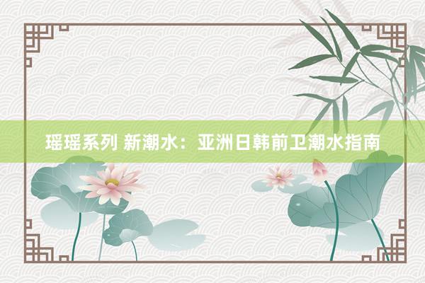 瑶瑶系列 新潮水：亚洲日韩前卫潮水指南