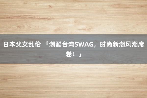 日本父女乱伦 「潮酷台湾SWAG，时尚新潮风潮席卷！」