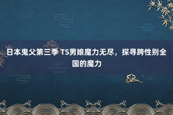 日本鬼父第三季 TS男娘魔力无尽，探寻跨性别全国的魔力