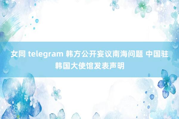 女同 telegram 韩方公开妄议南海问题 中国驻韩国大使