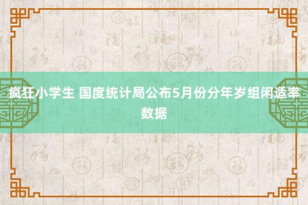 疯狂小学生 国度统计局公布5月份分年岁组闲适率数据