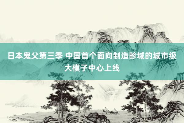 日本鬼父第三季 中国首个面向制造畛域的城市级大模子中心上线