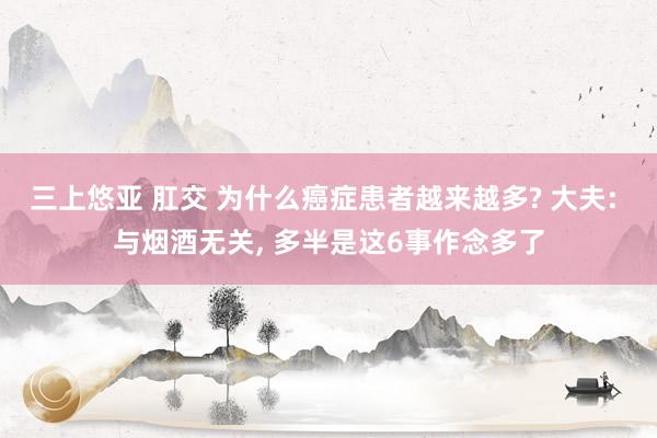 三上悠亚 肛交 为什么癌症患者越来越多? 大夫: 与烟酒无关