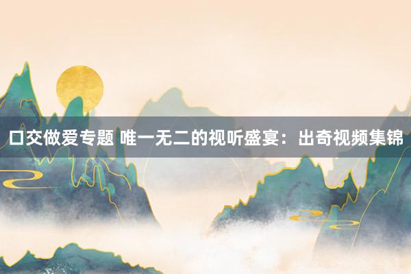 口交做爱专题 唯一无二的视听盛宴：出奇视频集锦
