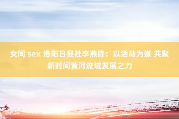 女同 sex 洛阳日报社李燕锋：以活动为媒 共聚新时间黄河流域发展之力