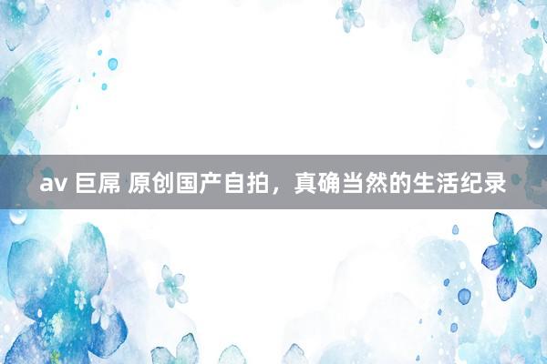 av 巨屌 原创国产自拍，真确当然的生活纪录