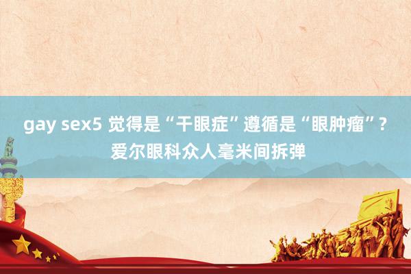 gay sex5 觉得是“干眼症”遵循是“眼肿瘤”? 爱尔眼科众人毫米间拆弹