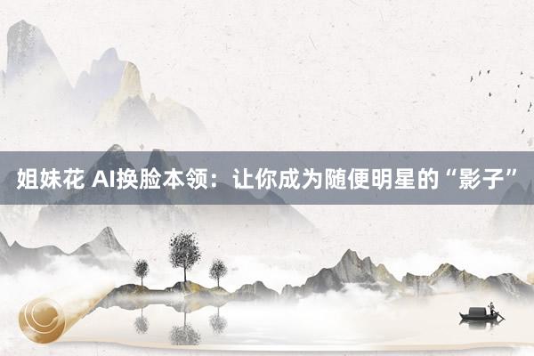 姐妹花 AI换脸本领：让你成为随便明星的“影子”