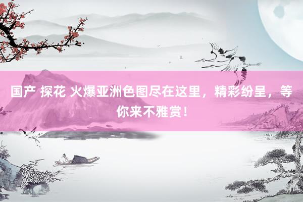 国产 探花 火爆亚洲色图尽在这里，精彩纷呈，等你来不雅赏！
