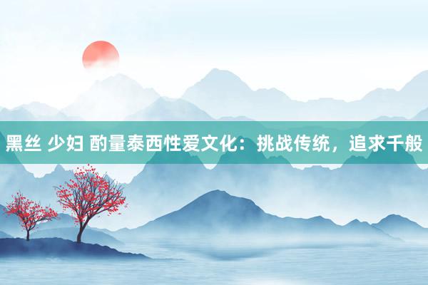 黑丝 少妇 酌量泰西性爱文化：挑战传统，追求千般