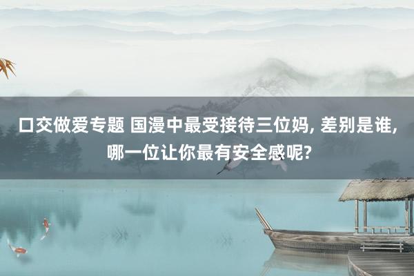 口交做爱专题 国漫中最受接待三位妈, 差别是谁, 哪一位让你