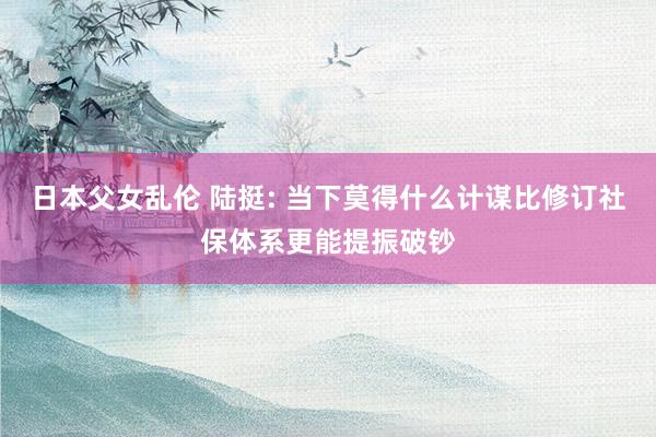 日本父女乱伦 陆挺: 当下莫得什么计谋比修订社保体系更能提振
