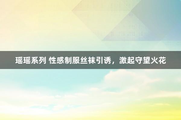 瑶瑶系列 性感制服丝袜引诱，激起守望火花