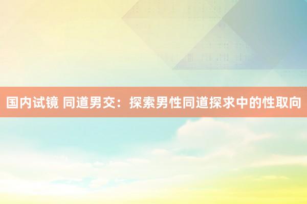 国内试镜 同道男交：探索男性同道探求中的性取向