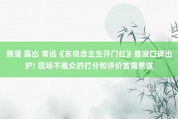 跳蛋 露出 常远《东说念主生开门红》首波口碑出炉! 现场不雅