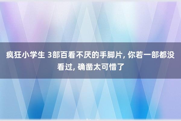 疯狂小学生 3部百看不厌的手脚片, 你若一部都没看过, 确凿