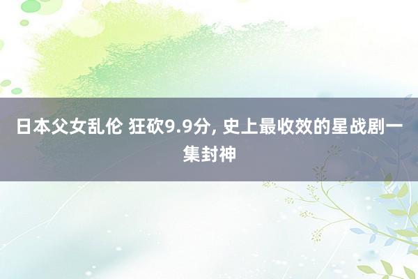 日本父女乱伦 狂砍9.9分, 史上最收效的星战剧一集封神