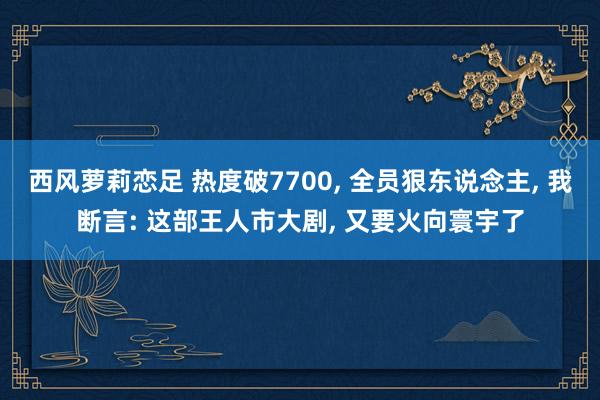 西风萝莉恋足 热度破7700, 全员狠东说念主, 我断言: 