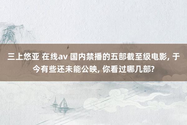 三上悠亚 在线av 国内禁播的五部截至级电影, 于今有些还未