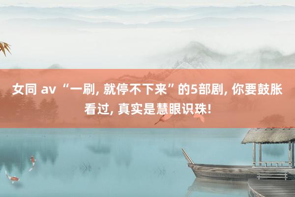女同 av “一刷, 就停不下来”的5部剧, 你要鼓胀看过,