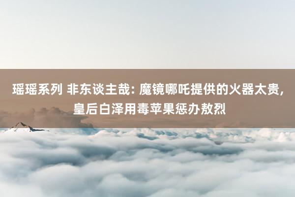 瑶瑶系列 非东谈主哉: 魔镜哪吒提供的火器太贵, 皇后白泽用