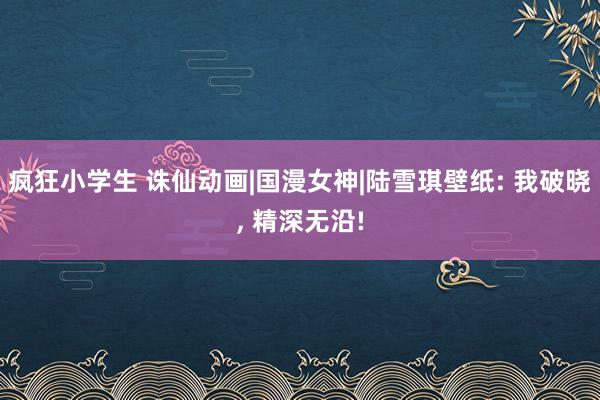 疯狂小学生 诛仙动画|国漫女神|陆雪琪壁纸: 我破晓, 精深