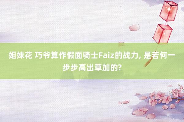 姐妹花 巧爷算作假面骑士Faiz的战力, 是若何一步步高出草