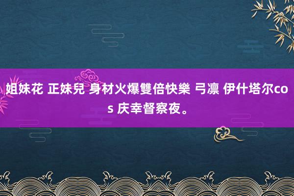 姐妹花 正妹兒 身材火爆雙倍快樂 弓凛 伊什塔尔cos 庆幸