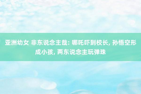 亚洲幼女 非东说念主哉: 哪吒吓到校长, 孙悟空形成小孩, 