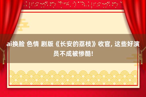 ai换脸 色情 剧版《长安的荔枝》收官, 这些好演员不成被惨