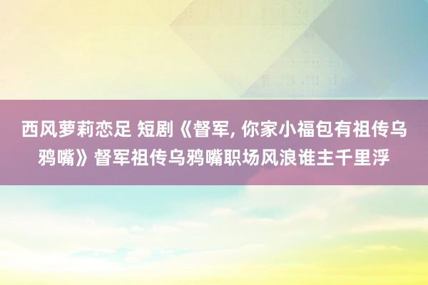 西风萝莉恋足 短剧《督军, 你家小福包有祖传乌鸦嘴》督军祖传